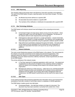 Electronic Document Management
Copyright ©, 1997, All Rights Reserved, Gateway Consulting Group Page 93
3101 Iris Avenue, Suite 270, Boulder, Colorado 80301
4.1.13. MOC Reporting
The changes made to documents held in the Electronic Vault will b recorded in the database.
The users of the EDM System through a reporting system can track these changes. The report
will indicate:
(a) All affected documents defined on a specific DRF.
(b) All associated documents related to a specific DRF.
(c) The members of the notification or distribution list associated with a specific DRF.
4.1.14. New Technology Attributes
The EDM System will introduce several new technologies to the computing environment,
including:
(a) Compressed images and large binary objects moving across the network – these
images will range in size from 50K Bytes to 10’s of megabytes. The demand on
the network will be for both response time and through–put.
(b) Heterogeneous data types delivered to a single workstation – several mixed data
types will be combined on a single workstation. The collection and management of
these data types will be performed using the application software specific to EDM.
(c) High performance workstations deployed throughout the facility – the loads placed
on the network and the workstation for the transmission and manipulation of
images and associated information will require the use of high performance
platforms.
4.1.14.1. Network Attributes
The most crucial infrastructure element of the EDM System is the network. The only purpose for
the network is to provide connectivity for the existing and planned I/S applications. This
approach places the network in a secondary position when compared to the application
architecture, since the network becomes a delivery mechanism, whose requirements are driven
by the EDM System.
The primary attributes of the network include:
(a) A Top Down approach for deploying applications within each site – the assignment
of applications to sites should not depend on the underlying network architecture,
rather the network and its topology should adapt to the business needs of the
organization.
(b) Managing the network as a finite resource – rather than as an unlimited bandwidth
resource. Simply providing more bandwidth will not always remove performance
limitations from the system. By providing data locality management within the
infrastructure, the EDM System’s performance can be tuned to the needs of each
site.
4.1.14.2. Data Types
In the existing business data processing applications the information sent to and received from
workstations most often consists of record data, stored in a database or AS/400 application.
The EDM System creates several new data types:
(a) Compressed Raster – this data type contains an image of a document. The
document may have been scanned or converted from another form. Word
 