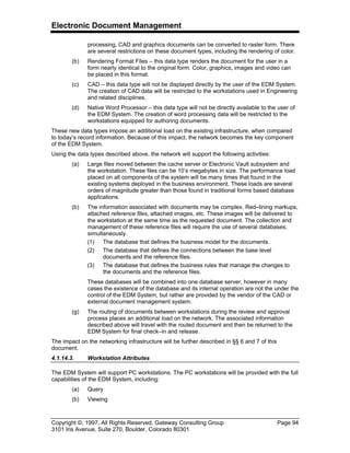 Electronic Document Management
Copyright ©, 1997, All Rights Reserved, Gateway Consulting Group Page 94
3101 Iris Avenue, Suite 270, Boulder, Colorado 80301
processing, CAD and graphics documents can be converted to raster form. There
are several restrictions on these document types, including the rendering of color.
(b) Rendering Format Files – this data type renders the document for the user in a
form nearly identical to the original form. Color, graphics, images and video can
be placed in this format.
(c) CAD – this data type will not be displayed directly by the user of the EDM System.
The creation of CAD data will be restricted to the workstations used in Engineering
and related disciplines.
(d) Native Word Processor – this data type will not be directly available to the user of
the EDM System. The creation of word processing data will be restricted to the
workstations equipped for authoring documents.
These new data types impose an additional load on the existing infrastructure, when compared
to today’s record information. Because of this impact, the network becomes the key component
of the EDM System.
Using the data types described above, the network will support the following activities:
(a) Large files moved between the cache server or Electronic Vault subsystem and
the workstation. These files can be 10’s megabytes in size. The performance load
placed on all components of the system will be many times that found in the
existing systems deployed in the business environment. These loads are several
orders of magnitude greater than those found in traditional forms based database
applications.
(b) The information associated with documents may be complex. Red–lining markups,
attached reference files, attached images, etc. These images will be delivered to
the workstation at the same time as the requested document. The collection and
management of these reference files will require the use of several databases,
simultaneously.
(1) The database that defines the business model for the documents.
(2) The database that defines the connections between the base level
documents and the reference files.
(3) The database that defines the business rules that manage the changes to
the documents and the reference files.
These databases will be combined into one database server, however in many
cases the existence of the database and its internal operation are not the under the
control of the EDM System, but rather are provided by the vendor of the CAD or
external document management system.
(g) The routing of documents between workstations during the review and approval
process places an additional load on the network. The associated information
described above will travel with the routed document and then be returned to the
EDM System for final check–in and release.
The impact on the networking infrastructure will be further described in §§ 6 and 7 of this
document.
4.1.14.3. Workstation Attributes
The EDM System will support PC workstations. The PC workstations will be provided with the full
capabilities of the EDM System, including:
(a) Query
(b) Viewing
 
