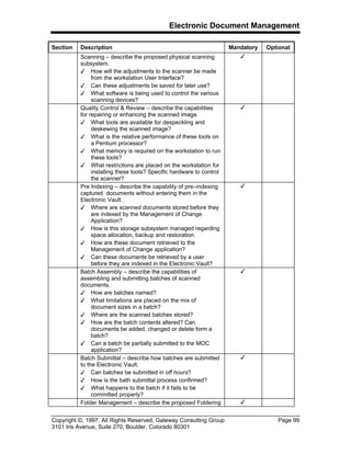 Electronic Document Management
Copyright ©, 1997, All Rights Reserved, Gateway Consulting Group Page 99
3101 Iris Avenue, Suite 270, Boulder, Colorado 80301
Section Description Mandatory Optional
Scanning – describe the proposed physical scanning
subsystem.
3 How will the adjustments to the scanner be made
from the workstation User Interface?
3 Can these adjustments be saved for later use?
3 What software is being used to control the various
scanning devices?
3
Quality Control & Review – describe the capabilities
for repairing or enhancing the scanned image.
3 What tools are available for despeckling and
deskewing the scanned image?
3 What is the relative performance of these tools on
a Pentium processor?
3 What memory is required on the workstation to run
these tools?
3 What restrictions are placed on the workstation for
installing these tools? Specific hardware to control
the scanner?
3
Pre Indexing – describe the capability of pre–indexing
captured documents without entering them in the
Electronic Vault.
3 Where are scanned documents stored before they
are indexed by the Management of Change
Application?
3 How is this storage subsystem managed regarding
space allocation, backup and restoration.
3 How are these document retrieved to the
Management of Change application?
3 Can these documents be retrieved by a user
before they are indexed in the Electronic Vault?
3
Batch Assembly – describe the capabilities of
assembling and submitting batches of scanned
documents.
3 How are batches named?
3 What limitations are placed on the mix of
document sizes in a batch?
3 Where are the scanned batches stored?
3 How are the batch contents altered? Can
documents be added, changed or delete form a
batch?
3 Can a batch be partially submitted to the MOC
application?
3
Batch Submittal – describe how batches are submitted
to the Electronic Vault.
3 Can batches be submitted in off hours?
3 How is the bath submittal process confirmed?
3 What happens to the batch if it fails to be
committed properly?
3
Folder Management – describe the proposed Foldering 3
 