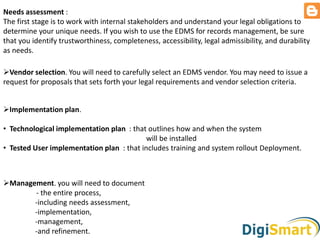 Needs assessment :
The first stage is to work with internal stakeholders and understand your legal obligations to
determine your unique needs. If you wish to use the EDMS for records management, be sure
that you identify trustworthiness, completeness, accessibility, legal admissibility, and durability
as needs.
Vendor selection. You will need to carefully select an EDMS vendor. You may need to issue a
request for proposals that sets forth your legal requirements and vendor selection criteria.
Implementation plan.
• Technological implementation plan : that outlines how and when the system
will be installed
• Tested User implementation plan : that includes training and system rollout Deployment.
Management. you will need to document
- the entire process,
-including needs assessment,
-implementation,
-management,
-and refinement.
 