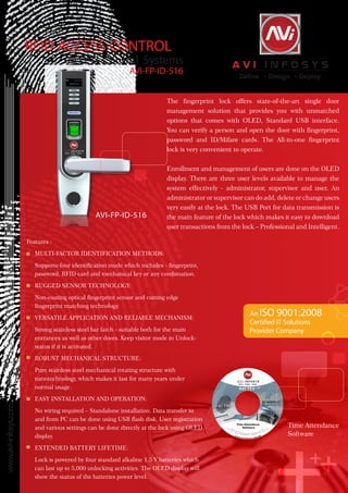 AVI-TEC™
RFID ACCESS CONTROL
Access Control Systems
AVI-FP-ID-516
The fingerprint lock offers state-of-the-art single door
management solution that provides you with unmatched
options that comes with OLED, Standard USB interface.
You can verify a person and open the door with fingerprint,
password and ID/Mifare cards. The All-in-one fingerprint
lock is very convenient to operate.
Enrollment and management of users are done on the OLED
display. There are three user levels available to manage the
system effectively - administrator, supervisor and user. An
administrator or supervisor can do add, delete or change users
very easily at the lock. The USB Port for data transmission is
the main feature of the lock which makes it easy to download
user transactions from the lock – Professional and Intelligent.
www.avi-infosys.com
Features :
	 MULTI-FACTOR IDENTIFICATION METHODS:
Supports four identification mode which includes - fingerprint,
password, RFID card and mechanical key or any combination.
	 RUGGED SENSOR TECHNOLOGY:
	 Non-coating optical fingerprint sensor and cutting edge
fingerprint matching technology.
	 VERSATILE APPLICATION AND RELIABLE MECHANISM:
	 Strong stainless steel bar latch - suitable both for the main
entrances as well as other doors. Keep visitor mode in Unlock-
status if it is activated.
	 ROBUST MECHANICAL STRUCTURE:
	 Pure stainless steel mechanical rotating structure with
nanotechnology, which makes it last for many years under
normal usage.
	 EASY INSTALLATION AND OPERATION:
	 No wiring required – Standalone installation. Data transfer to
and from PC can be done using USB flash disk. User registration
and various settings can be done directly at the lock using OLED
display.
	 EXTENDED BATTERY LIFETIME:
	 Lock is powered by four standard alkaline 1.5 V batteries which
can last up to 5,000 unlocking activities. The OLED display will
show the status of the batteries power level.
AVI-FP-ID-516
An ISO 9001:2008
Certified IT Solutions
Provider Company
Time Attendance
Software
 