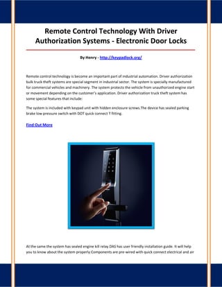 Remote Control Technology With Driver Authorization Systems - Electronic Door Locks 
_____________________________________________________________________________________ 
By Henry - http://keypadlock.org/ 
Remote control technology is become an important part of industrial automation. Driver authorization bulk truck theft systems are special segment in industrial sector. The system is specially manufactured for commercial vehicles and machinery. The system protects the vehicle from unauthorized engine start or movement depending on the customer’s application. Driver authorization truck theft system has some special features that include: 
The system is included with keypad unit with hidden enclosure screws.The device has sealed parking brake low pressure switch with DOT quick connect T fitting. Find Out More 
At the same the system has sealed engine kill relay.DAS has user friendly installation guide. It will help you to know about the system properly.Components are pre-wired with quick connect electrical and air  
