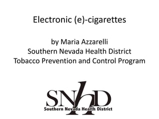 Electronic (e)-cigarettes
by Maria Azzarelli
Southern Nevada Health District
Tobacco Prevention and Control Program
 
