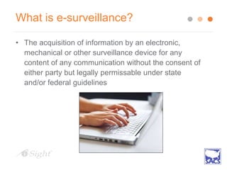 What is e-surveillance?
• The acquisition of information by an electronic,
mechanical or other surveillance device for any
content of any communication without the consent of
either party but legally permissable under state
and/or federal guidelines
 