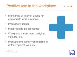Positive use in the workplace
• Monitoring of internet usage for
appropriate work protocols
• Productivity issues
• Inappropriate places issues
• Workplace harassment, bullying,
violence, etc.
• Produce email and Web records to
defend against lawsuits
 