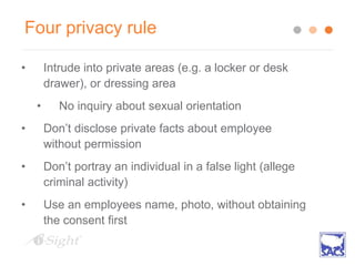 Four privacy rule
• Intrude into private areas (e.g. a locker or desk
drawer), or dressing area
• No inquiry about sexual orientation
• Don’t disclose private facts about employee
without permission
• Don’t portray an individual in a false light (allege
criminal activity)
• Use an employees name, photo, without obtaining
the consent first
 