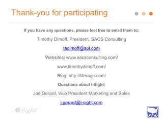 Thank-you for participating
If you have any questions, please feel free to email them to:
Timothy Dimoff, President, SACS Consulting
tadimoff@aol.com
Websites: www.sacsconsulting.com/
www.timothydimoff.com/
Blog: http://liferage.com/
Questions about i-Sight:
Joe Gerard, Vice President Marketing and Sales
j.gerard@i-sight.com
 