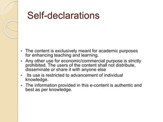Self-declarations
 The content is exclusively meant for academic purposes
for enhancing teaching and learning.
 Any other use for economic/commercial purpose is strictly
prohibited. The users of the content shall not distribute,
disseminate or share it with anyone else
 Its use is restricted to advancement of individual
knowledge.
 The information provided in this e-content is authentic and
best as per knowledge.
 