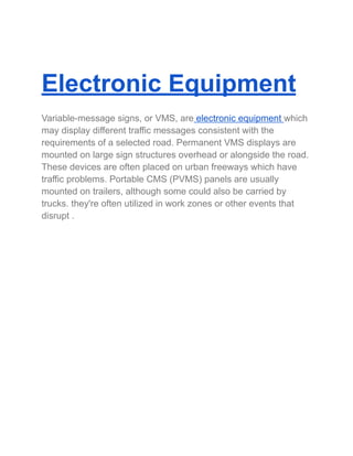 Electronic Equipment
Variable-message signs, or VMS, are electronic equipment which
may display different traffic messages consistent with the
requirements of a selected road. Permanent VMS displays are
mounted on large sign structures overhead or alongside the road.
These devices are often placed on urban freeways which have
traffic problems. Portable CMS (PVMS) panels are usually
mounted on trailers, although some could also be carried by
trucks. they're often utilized in work zones or other events that
disrupt .
 