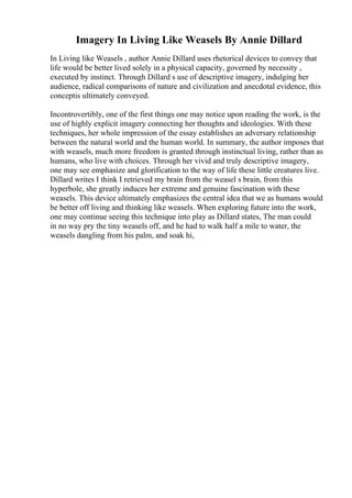 Imagery In Living Like Weasels By Annie Dillard
In Living like Weasels , author Annie Dillard uses rhetorical devices to convey that
life would be better lived solely in a physical capacity, governed by necessity ,
executed by instinct. Through Dillard s use of descriptive imagery, indulging her
audience, radical comparisons of nature and civilization and anecdotal evidence, this
conceptis ultimately conveyed.
Incontrovertibly, one of the first things one may notice upon reading the work, is the
use of highly explicit imagery connecting her thoughts and ideologies. With these
techniques, her whole impression of the essay establishes an adversary relationship
between the natural world and the human world. In summary, the author imposes that
with weasels, much more freedom is granted through instinctual living, rather than as
humans, who live with choices. Through her vivid and truly descriptive imagery,
one may see emphasize and glorification to the way of life these little creatures live.
Dillard writes I think I retrieved my brain from the weasel s brain, from this
hyperbole, she greatly induces her extreme and genuine fascination with these
weasels. This device ultimately emphasizes the central idea that we as humans would
be better off living and thinking like weasels. When exploring future into the work,
one may continue seeing this technique into play as Dillard states, The man could
in no way pry the tiny weasels off, and he had to walk half a mile to water, the
weasels dangling from his palm, and soak hi,
 