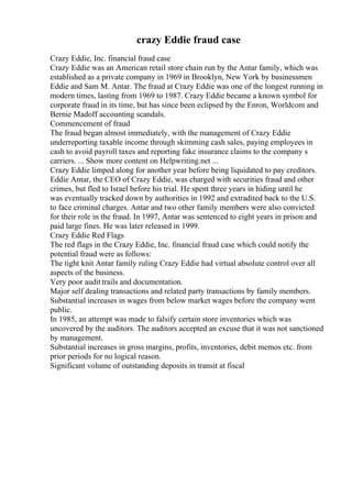 crazy Eddie fraud case
Crazy Eddie, Inc. financial fraud case
Crazy Eddie was an American retail store chain run by the Antar family, which was
established as a private company in 1969 in Brooklyn, New York by businessmen
Eddie and Sam M. Antar. The fraud at Crazy Eddie was one of the longest running in
modern times, lasting from 1969 to 1987. Crazy Eddie became a known symbol for
corporate fraud in its time, but has since been eclipsed by the Enron, Worldcom and
Bernie Madoff accounting scandals.
Commencement of fraud
The fraud began almost immediately, with the management of Crazy Eddie
underreporting taxable income through skimming cash sales, paying employees in
cash to avoid payroll taxes and reporting fake insurance claims to the company s
carriers. ... Show more content on Helpwriting.net ...
Crazy Eddie limped along for another year before being liquidated to pay creditors.
Eddie Antar, the CEO of Crazy Eddie, was charged with securities fraud and other
crimes, but fled to Israel before his trial. He spent three years in hiding until he
was eventually tracked down by authorities in 1992 and extradited back to the U.S.
to face criminal charges. Antar and two other family members were also convicted
for their role in the fraud. In 1997, Antar was sentenced to eight years in prison and
paid large fines. He was later released in 1999.
Crazy Eddie Red Flags
The red flags in the Crazy Eddie, Inc. financial fraud case which could notify the
potential fraud were as follows:
The tight knit Antar family ruling Crazy Eddie had virtual absolute control over all
aspects of the business.
Very poor audittrails and documentation.
Major self dealing transactions and related party transactions by family members.
Substantial increases in wages from below market wages before the company went
public.
In 1985, an attempt was made to falsify certain store inventories which was
uncovered by the auditors. The auditors accepted an excuse that it was not sanctioned
by management.
Substantial increases in gross margins, profits, inventories, debit memos etc. from
prior periods for no logical reason.
Significant volume of outstanding deposits in transit at fiscal
 