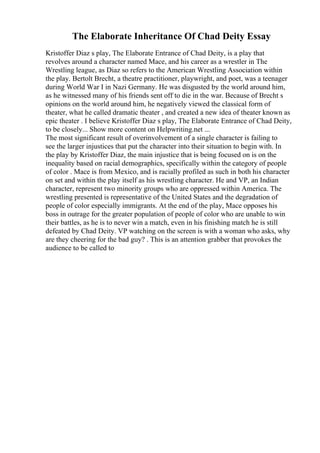 The Elaborate Inheritance Of Chad Deity Essay
Kristoffer Diaz s play, The Elaborate Entrance of Chad Deity, is a play that
revolves around a character named Mace, and his career as a wrestler in The
Wrestling league, as Diaz so refers to the American Wrestling Association within
the play. Bertolt Brecht, a theatre practitioner, playwright, and poet, was a teenager
during World War I in Nazi Germany. He was disgusted by the world around him,
as he witnessed many of his friends sent off to die in the war. Because of Brecht s
opinions on the world around him, he negatively viewed the classical form of
theater, what he called dramatic theater , and created a new idea of theater known as
epic theater . I believe Kristoffer Diaz s play, The Elaborate Entrance of Chad Deity,
to be closely... Show more content on Helpwriting.net ...
The most significant result of overinvolvement of a single character is failing to
see the larger injustices that put the character into their situation to begin with. In
the play by Kristoffer Diaz, the main injustice that is being focused on is on the
inequality based on racial demographics, specifically within the category of people
of color . Mace is from Mexico, and is racially profiled as such in both his character
on set and within the play itself as his wrestling character. He and VP, an Indian
character, represent two minority groups who are oppressed within America. The
wrestling presented is representative of the United States and the degradation of
people of color especially immigrants. At the end of the play, Mace opposes his
boss in outrage for the greater population of people of color who are unable to win
their battles, as he is to never win a match, even in his finishing match he is still
defeated by Chad Deity. VP watching on the screen is with a woman who asks, why
are they cheering for the bad guy? . This is an attention grabber that provokes the
audience to be called to
 