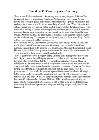 Functions Of Currency And Currency
There are multiple functions to U.S currency and currency in general. One of the
functions is that it is a medium of exchange. U.S currency can be used for the
buying and selling of goods and services. This means that a person with money can
exchange their money in order to get something of equal value. What determines the
value of goods and services are called market forces. Another function of moneyis to
store value. Money is not the only thing that is used to store value but it is the most
common. People have been using currency much earlier than when the dollarcame
around. People would use different types of metals or other durable, valuable items
as a form of currency. The purpose of having currency is to have something of value
... Show more content on Helpwriting.net ...
Ever since the 1960 s, United States currency has been backed by the full faith and
credit of the United States government. This means that currently United States
currency represents an IOU from the U.S government. Although this might not sound
like much, the United States government is one of the most stable institutions in the
world and an IOU from them is reliable and valuable.
There is controversy over the penny in the United States. Some people believe that
the U.S government should keep the penny in circulation and continue to make
them but other people think that the U.S should just get rid of pennies. There are
valid points to both arguments which is why it is so controversial. The main reason
why people believe the penny should be eliminated is because of the cost of pennies
for the United States government. The price of making each penny costs the
government 1.5 cents while the value of a penny is one cent (Sparshott). Although
half a penny might not seem like much, the U.S made 92 billion pennies between
the year 2000 and 2014 (Wing).By continuing to make pennies, the U.S government
lost over 4.6 billion dollars between 2000 and 2014. Another argument why the
penny should be eliminated is because its worth to little to be useful. Inflation has
eaten away the value of a penny over the years and they are practically worthless
because of
 