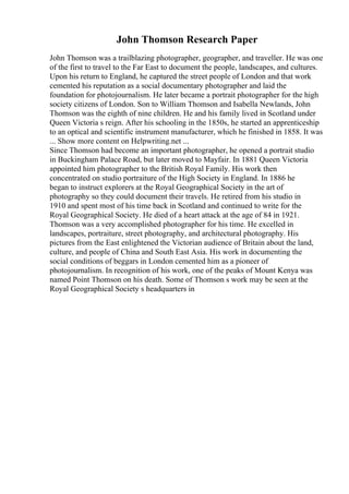 John Thomson Research Paper
John Thomson was a trailblazing photographer, geographer, and traveller. He was one
of the first to travel to the Far East to document the people, landscapes, and cultures.
Upon his return to England, he captured the street people of London and that work
cemented his reputation as a social documentary photographer and laid the
foundation for photojournalism. He later became a portrait photographer for the high
society citizens of London. Son to William Thomson and Isabella Newlands, John
Thomson was the eighth of nine children. He and his family lived in Scotland under
Queen Victoria s reign. After his schooling in the 1850s, he started an apprenticeship
to an optical and scientific instrument manufacturer, which he finished in 1858. It was
... Show more content on Helpwriting.net ...
Since Thomson had become an important photographer, he opened a portrait studio
in Buckingham Palace Road, but later moved to Mayfair. In 1881 Queen Victoria
appointed him photographer to the British Royal Family. His work then
concentrated on studio portraiture of the High Society in England. In 1886 he
began to instruct explorers at the Royal Geographical Society in the art of
photography so they could document their travels. He retired from his studio in
1910 and spent most of his time back in Scotland and continued to write for the
Royal Geographical Society. He died of a heart attack at the age of 84 in 1921.
Thomson was a very accomplished photographer for his time. He excelled in
landscapes, portraiture, street photography, and architectural photography. His
pictures from the East enlightened the Victorian audience of Britain about the land,
culture, and people of China and South East Asia. His work in documenting the
social conditions of beggars in London cemented him as a pioneer of
photojournalism. In recognition of his work, one of the peaks of Mount Kenya was
named Point Thomson on his death. Some of Thomson s work may be seen at the
Royal Geographical Society s headquarters in
 