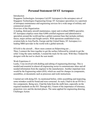 Personal Statement Of ST Aerospace
Introduction
Singapore Technologies Aerospace Ltd (ST Aerospace) is the aerospace arm of
Singapore Technologies Engineering Group. ST Aerospace specializes in a spectrum
of aerospace maintenance and engineering services for a wide range of military and
commercial aircraft.
Overview of the Organization
A leading, third party aircraft maintenance, repair and overhaul (MRO) specialist,
ST Aerospace employs more than 8,000 certified engineers and administrative
specialists around the world and has a global customer base that includes military
forces, major airlines and freight carriers. With operations established in key
aviation hubs in Asia Pacific, Europe and the United States, ST Aerospace is a
leading MRO provider in the world with a global network.
STAAS is the aircraft ... Show more content on Helpwriting.net ...
Then, I connect the lines together to get the surface followed by extrude to get the
solid. Using the same methods, I created the track for the seats. With that, I helped the
designer with the tool to check the seat model.
Work Experience 4
Lastly, I was involved with drafting and editing of engineering drawings. This is
needed and essential in almost all engineering sector to communicates ideas and all
needed information from the engineer to the manufacturer. Another important item
would be the Engineering orders (EO), which are used for changes in components,
assemblies, or documents such as processes and work instructions.
I started out with doing EO. As mentioned before, while assembling and inspecting,
some mistakes could be found and were corrected. As such, I had to do an EO for a
few components. Being new, I had the help from the staffs here, especially on the
required standards on the EO. Through this, I learnt of the importance of tolerance,
projection view and the decimal places. The same applied for engineering drawing.
Challenges Action
 