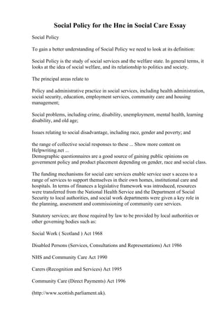Social Policy for the Hnc in Social Care Essay
Social Policy
To gain a better understanding of Social Policy we need to look at its definition:
Social Policy is the study of social services and the welfare state. In general terms, it
looks at the idea of social welfare, and its relationship to politics and society.
The principal areas relate to
Policy and administrative practice in social services, including health administration,
social security, education, employment services, community care and housing
management;
Social problems, including crime, disability, unemployment, mental health, learning
disability, and old age;
Issues relating to social disadvantage, including race, gender and poverty; and
the range of collective social responses to these ... Show more content on
Helpwriting.net ...
Demographic questionnaires are a good source of gaining public opinions on
government policy and product placement depending on gender, race and social class.
The funding mechanisms for social care services enable service user s access to a
range of services to support themselves in their own homes, institutional care and
hospitals. In terms of finances a legislative framework was introduced, resources
were transferred from the National Health Service and the Department of Social
Security to local authorities, and social work departments were given a key role in
the planning, assessment and commissioning of community care services.
Statutory services; are those required by law to be provided by local authorities or
other governing bodies such as:
Social Work ( Scotland ) Act 1968
Disabled Persons (Services, Consultations and Representations) Act 1986
NHS and Community Care Act 1990
Carers (Recognition and Services) Act 1995
Community Care (Direct Payments) Act 1996
(http://www.scottish.parliament.uk).
 