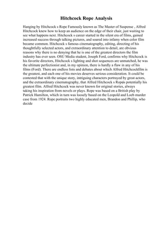 Hitchcock Rope Analysis
Hanging by Hitchcock s Rope Famously known as The Master of Suspense , Alfred
Hitchcock knew how to keep an audience on the edge of their chair, just waiting to
see what happens next. Hitchcock s career started in the silent era of films, gained
increased success through talking pictures, and soared into infamy when color film
became common. Hitchcock s famous cinematography, editing, directing of his
thoughtfully selected actors, and extraordinary attention to detail, are obvious
reasons why there is no denying that he is one of the greatest directors the film
industry has ever seen. OSU Media student, Joseph Ford, confirms why Hitchcock is
his favorite directors, Hitchcock s lighting and shot sequences are unmatched, he was
the ultimate perfectionist and, in my opinion, there is hardly a flaw in any of his
films (Ford). There are endless lists and debates about which Alfred Hitchcockfilm is
the greatest, and each one of his movies deserves serious consideration. It could be
contested that with the unique story, intriguing characters portrayed by great actors,
and the extraordinary cinematography, that Alfred Hitchcock s Ropeis potentially his
greatest film. Alfred Hitchcock was never known for original stories, always
taking his inspiration from novels or plays. Rope was based on a British play by
Patrick Hamilton, which in turn was loosely based on the Leopold and Loeb murder
case from 1924. Rope portraits two highly educated men, Brandon and Phillip, who
decide
 