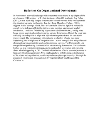 Reflection On Organizational Development
In reflection of this week reading I will address the issues found in my organization
development (OD) setting. I will relate the issues of the OD to chapter five Fullan
(2011), which holds key Insights to help future leaders become more confident than
the situation warrants, but humbler than they look. Therefore, Fullan s (2011)
suggest, We as a change leader, must use our brain, cultivate a growth mindset in
ourselves, be indispensable in the right way and maintain a prominent level of
confidence . The issues found in my organization development (OD) setting were
based on my analysis of employees across various departments. One of the issue was
difficulty obtaining data to align with operationalize performance for continuous
improvement. The problem rests with not only availability of data, but, more
importantly, the strategic use of integrated data. Lack of strategic data integration and
alignment are hindering individual and institutional success. The Christians In Life
non profit is experiencing communication issues among departments. The confusion
his has led to a communications gap, and a great deal of speculation and guessing
about what is happening at CIL. The Institutionalization of solid business practices is
lacking within the organization. New employees have little training on the function
of the school and organization, which may delay employee productivity. Through the
process of obtaining an organizational development plan I would suggest the
Christian in
 