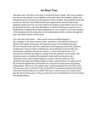 An Hour Tone
The short story The Story of an Hour is written by Kate Chopin. This story is about a
married woman named, Louise Mallard, who learns about her husband s death, and
through the poem she discovers the positives of this incident. She gradually learns the
restrictions that have been lifted and the new opportunities that arise due to her
husband s death, however, the story ends by her getting a heart attack when she sees
her husband still alive, the story throughout is written in third person point of view.
Furthermore, Chopin believes that marriagecan be very restrictive on woman because
of the dominant role the male plays in the relationship and this is shown through the
tone and literary features of the poem.
First, the tone of the poem ... Show more content on Helpwriting.net ...
The metaphor in the quote storm of grief , presents a sorrowful tone because it
displays the tragedy and misery she experiences due to her husbands passing,
however this tone lasts only for a small part in the beginning in the story and soon
changes into a tone of elation. Furthermore, the symbolism in the line blue sky
showing here and there through the clouds [...] shows the hopeful tone as it
conveys how the blue sky begins to emerge from the darkness of the clouds. The
clouds are used to symbolise the husband s death and how the grieve she
experiences due to this incident begins to vanish as the sky clears up. This
symbolises the hope that Mallard begins to attain, and this device is used to hint at
the increased opportunities and benefits she will gain by being alone and gaining
independence. Moreover, the realistic tone is later presented at the end of the story.
The dramatic irony in the line of the joy that kills is a powerful indicator that shows
restrictions that are placed on woman. This line is ironic because the readers know
that she did not die because of the joy when she saw her husband but in fact the shock
and disappointment
 