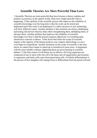 Scientific Theories Are More Powerful Than Laws
1.Scientific Theories are more powerful than laws because a theory explains and
predicts occurrences in the natural world, while laws simply describe what is
happening. 2.One attribute of the scientific process that improves the reliability of
scientific knowledge over the long term is that the work can be tested and
duplicated and if the work is not duplicated it is either incorrect or new technology
will show different results. Another attribute is that scientists are always challenging
and testing old and new theories alike either strengthening them, debunking them, or
advance them. Another attribute that improves the reliability of scientific
knowledge over time is that the process requires objectivity so everything done
should have concrete evidence. 3.One factor that limits the scope of scientific
inquiry is the capacity of the human mind we can t inquiry about things we can t
even begin to comprehend. Another limitation on the scope of scientific is the time
factor we cannot force nature to speed up or slowdown in most cases. 4.Arguments
with the most reliable evidence supporting them are given bearing in scientific
debates. 5.The three tenets of cell theory are as follows: all living organisms are
composed of one or more cells; the cell is the basic unit of organization and structure
in organisms; and lastly cells come from preexisting cells. 6.Cellular differentiation is
the process of how daughter cells change from or differentiate from the parent cell and
 