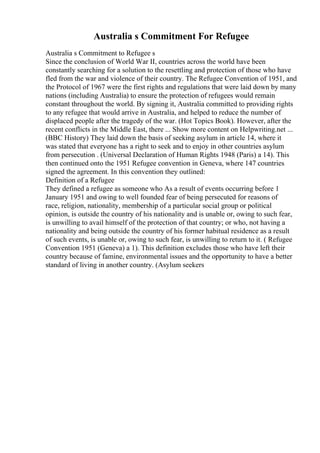 Australia s Commitment For Refugee
Australia s Commitment to Refugee s
Since the conclusion of World War II, countries across the world have been
constantly searching for a solution to the resettling and protection of those who have
fled from the war and violence of their country. The Refugee Convention of 1951, and
the Protocol of 1967 were the first rights and regulations that were laid down by many
nations (including Australia) to ensure the protection of refugees would remain
constant throughout the world. By signing it, Australia committed to providing rights
to any refugee that would arrive in Australia, and helped to reduce the number of
displaced people after the tragedy of the war. (Hot Topics Book). However, after the
recent conflicts in the Middle East, there ... Show more content on Helpwriting.net ...
(BBC History) They laid down the basis of seeking asylum in article 14, where it
was stated that everyone has a right to seek and to enjoy in other countries asylum
from persecution . (Universal Declaration of Human Rights 1948 (Paris) a 14). This
then continued onto the 1951 Refugee convention in Geneva, where 147 countries
signed the agreement. In this convention they outlined:
Definition of a Refugee
They defined a refugee as someone who As a result of events occurring before 1
January 1951 and owing to well founded fear of being persecuted for reasons of
race, religion, nationality, membership of a particular social group or political
opinion, is outside the country of his nationality and is unable or, owing to such fear,
is unwilling to avail himself of the protection of that country; or who, not having a
nationality and being outside the country of his former habitual residence as a result
of such events, is unable or, owing to such fear, is unwilling to return to it. ( Refugee
Convention 1951 (Geneva) a 1). This definition excludes those who have left their
country because of famine, environmental issues and the opportunity to have a better
standard of living in another country. (Asylum seekers
 