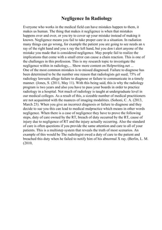 Negligence In Radiology
Everyone who works in the medical field can have mistakes happen to them, it
makes us human. The thing that makes it negligence is when that mistakes
happens over and over, or you try to cover up your mistake instead of making it
known. Negligence means you fail to take proper care in a situation. In radiation
many things can go wrong, for example the patient you are going to see needs an x
ray of the right hand and you x ray the left hand, but you don t alert anyone of the
mistake you made that is considered negligence. May people fail to realize the
implications that come with a small error can cause a chain reaction. This is one of
the challenges in this profession. This is my research topic to investigate the
negligence within in radiology,... Show more content on Helpwriting.net ...
One of the most common mistakes is to missed diagnosed. Failure to diagnose has
been determined to be the number one reason that radiologists get sued; 75% of
radiology lawsuits allege failure to diagnose or failure to communicate in a timely
manner. (Jones, S. (2011, May 11). With this being said, this is why the radiology
program is two years and also you have to pass your boards in order to practice
radiology in a hospital. Not much of radiology is taught at undergraduate level in
our medical colleges. As a result of this, a sizeable number of medical practitioners
are not acquainted with the nuances of imaging modalities. (Sohoni, C. A. (2013,
March 23). When you give an incorrect diagnosis or failure to diagnose and they
decide to sue you this can lead to medical malpractice which means in other words
negligence. When there is a case of negligence they have to prove the following
steps, duty of care owned by the RT, breach of duty occurred by the RT, cause of
injury due to negligence of RT and the injury actually occurring. Also the standard
of care is often questions if you provide the same attention and care to all of your
patients. This is a multistep system that reveals the truth of most scenarios. An
example of this would be The radiologist owed a duty of care to the patient and
breached this duty when he failed to notify him of his abnormal X ray. (Berlin, L. M.
(2010,
 