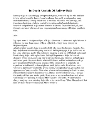 In-Depth Analysis Of Railway Raju
Railway Raju is a disarmingly corrupt tourist guide, who lives by his wits and falls
in love with a beautiful dancer. More by chance than skill, he seduces her away
from her husband, a lonely writer who is obsessed with local rock carvings, and
transforms her into a celebrity courted by wealthy and influential dignitaries
wherever she performs. Raju makes and loses a fortune, finds himself in jail, and
through a series of hilarious, ironic circumstances becomes one of India s great holy
men.
AIM
My topic name is In depth analysis of Raju s character . I choose this topic because it
influence me as a three phases of Raju s life first ... Show more content on
Helpwriting.net ...
After his father s death, Raju is an only child, who make his business flourish. As a
boy, Raju is not interested in going to school. At his young age, Raju realize that he
has some talent as a guide. The customers traveling in and out of Malgudi station call
him Railway Raju , which give him a feeling if importance. Raju, the central
character of this novel, grows up near a railway station, and becomes a shopkeeper
and then a guide. He meets Rosie, a beautiful dancer and her husband whom Raju
gave a nickname Marco because he dressed like s man about to undertake an
expedition with his thick coloured glasses, thick jacket and a thick helmet over
which was perpetually stretched a green, shinny, waterproof cover, giving him thin
appearance of space traveller. Marco is a scholar and anthropologised who is more
interested in his research than in his wife. He has no interest in his wife. Through
the service of Raju as a tourist guide, Rosie want to see the cobra dance and Marco
want to see cave painting. Rosie and Marco quarrel constantly. Whlie Marco is
always studying carve painting, Raju falls in love with Rosie. When Marco found that
Raju an Rosie have becomes lover, Marco return to
 