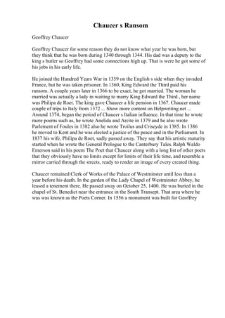 Chaucer s Ransom
Geoffrey Chaucer
Geoffrey Chaucer for some reason they do not know what year he was born, but
they think that he was born during 1340 through 1344. His dad was a deputy to the
king s butler so Geoffrey had some connections high up. That is were he got some of
his jobs in his early life.
He joined the Hundred Years War in 1359 on the English s side when they invaded
France, but he was taken prisoner. In 1360, King Edward the Third paid his
ransom. A couple years later in 1366 to be exact, he got married. The woman he
married was actually a lady in waiting to marry King Edward the Third , her name
was Philipa de Roet. The king gave Chaucer a life pension in 1367. Chaucer made
couple of trips to Italy from 1372 ... Show more content on Helpwriting.net ...
Around 1374, began the period of Chaucer s Italian influence. In that time he wrote
more poems such as, he wrote Anelida and Arcite in 1379 and he also wrote
Parlement of Foules in 1382 also he wrote Troilus and Criseyde in 1385. In 1386
he moved to Kent and he was elected a justice of the peace and in the Parliament. In
1837 his wife, Philipa de Roet, sadly passed away. They say that his artistic maturity
started when he wrote the General Prologue to the Canterbury Tales. Ralph Waldo
Emerson said in his poem The Poet that Chaucer along with a long list of other poets
that they obviously have no limits except for limits of their life time, and resemble a
mirror carried through the streets, ready to render an image of every created thing.
Chaucer remained Clerk of Works of the Palace of Westminster until less than a
year before his death. In the garden of the Lady Chapel of Westminster Abbey, he
leased a tenement there. He passed away on October 25, 1400. He was buried in the
chapel of St. Benedict near the entrance in the South Transept. That area where he
was was known as the Poets Corner. In 1556 a monument was built for Geoffrey
 