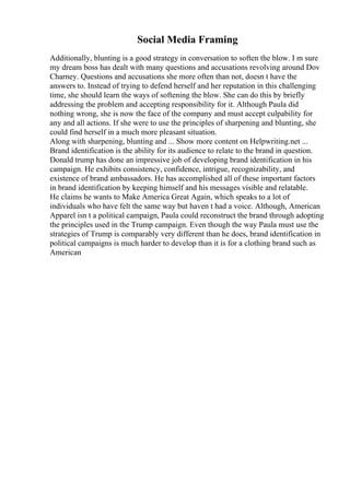 Social Media Framing
Additionally, blunting is a good strategy in conversation to soften the blow. I m sure
my dream boss has dealt with many questions and accusations revolving around Dov
Charney. Questions and accusations she more often than not, doesn t have the
answers to. Instead of trying to defend herself and her reputation in this challenging
time, she should learn the ways of softening the blow. She can do this by briefly
addressing the problem and accepting responsibility for it. Although Paula did
nothing wrong, she is now the face of the company and must accept culpability for
any and all actions. If she were to use the principles of sharpening and blunting, she
could find herself in a much more pleasant situation.
Along with sharpening, blunting and ... Show more content on Helpwriting.net ...
Brand identification is the ability for its audience to relate to the brand in question.
Donald trump has done an impressive job of developing brand identification in his
campaign. He exhibits consistency, confidence, intrigue, recognizability, and
existence of brand ambassadors. He has accomplished all of these important factors
in brand identification by keeping himself and his messages visible and relatable.
He claims he wants to Make America Great Again, which speaks to a lot of
individuals who have felt the same way but haven t had a voice. Although, American
Apparel isn t a political campaign, Paula could reconstruct the brand through adopting
the principles used in the Trump campaign. Even though the way Paula must use the
strategies of Trump is comparably very different than he does, brand identification in
political campaigns is much harder to develop than it is for a clothing brand such as
American
 