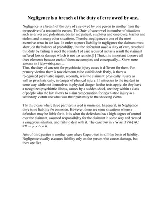 Negligence is a breach of the duty of care owed by one...
Negligence is a breach of the duty of care owed by one person to another from the
perspective of a reasonable person. The Duty of care owed in number of situations
such as driver and pedestrian, doctor and patient, employer and employee, teacher and
student and in many other situations. Thereby, negligence is one of the most
extensive areas in tort law. In order to prove liability in negligence the claimant must
show, on the balance of probability, that the defendant owed a duty of care, breached
that duty by failing to meet the standard of care required and as a result the claimant
suffered loss or damage which is not too remote.[1] Thus, it is important to prove all
three elements because each of them are complex and conceptually... Show more
content on Helpwriting.net ...
Thus, the duty of care test for psychiatric injury cases is different for them. For
primary victims there is tow elements to be established: firstly, is there a
recognized psychiatric injury, secondly, was the claimant: physically injured as
well as psychiatrically, in danger of physical injury. If witnesses to the incident in
some way while not themselves in physical danger further tests apply: do they have
a recognized psychiatric illness, caused by a sudden shock, are they within a class
of people who the law allows to claim compensation for psychiatric injury as a
secondary victim and what was their proximity to the shocking event?
The third case where three part test is used is omission. In general, in Negligence
there is no liability for omission. However, there are some situations where a
defendant may be liable for it. It is when the defendant has a high degree of control
over the claimant, assumed responsibility for the claimant in some way and created
a dangerous situation, and fails to deal with it. The case Stovin v Wise [1996] AC
923 is proof on it.
Acts of third parties is another case where Caparo test is still the basis of liability.
Negligence usually executes liability only on the person who causes damage, but
there are five
 