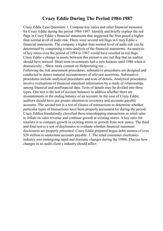 Crazy Eddie During The Period 1984-1987
Crazy Eddie Case Questions 1. Compute key ratios and other financial measures
for Crazy Eddie during the period 1984 1987. Identify and briefly explain the red
flags in Crazy Eddie s financial statements that suggested the firm posed a higher
than normal level of audit risk. There were several red flags in Crazy Eddie s
financial statements. The company s higher than normal level of audit risk can be
determined by completing a ratio analysis of the financial statements. An analysis
of key ratios over the period of 1984 to 1987 would have resulted in red flags.
Crazy Eddie s change in assets between this period is one red flag that an auditor
should have noticed. Short term investments had a zero balance until 1986 when it
dramatically... Show more content on Helpwriting.net ...
Following the risk assessment procedures, substantive procedures are designed and
conducted to detect material misstatements of relevant assertions. Substantive
procedures include analytical procedures and tests of details. Analytical procedures
involve evaluations of financial statement information by a study of relationships
among financial and nonfinancial data. Tests of details may be divided into three
types. One test is the test of account balances to address whether there are
misstatements in the ending balance of an account. In the case of Crazy Eddie,
auditors should have put greater attention to inventory and accounts payable
accounts. The second test is a test of classes of transactions to determine whether
particular types of transactions have been properly accounted for during the period.
Crazy Eddies fraudulently classified these transshipping transactions as retail sales
to inflate its sales revenue and continue growth at existing stores. A key ratio for
retailers is to compare growth in existing stores to growth from new stores. The third
and final test is a test of disclosures to evaluate whether financial statement
disclosures are properly presented. Crazy Eddie prepared bogus debit memos of over
$20 million to understate accounts payable. 3. The retail consumer electronics
industry was undergoing rapid and dramatic changes during the 1980s. Discuss how
changes in an audit client s industry should affect
 