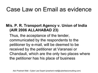 Case Law on Email as evidence
M/s. P. R. Transport Agency v. Union of India
(AIR 2006 ALLAHABAD 23)
Thus, the acceptance of the tender,
communicated by the respondents to the
petitioner by e-mail, will be deemed to be
received by the petitioner at Varanasi or
Chandauli, which are the only two places where
the petitioner has his place of business
Adv Prashant Mali - Cyber Law Expert (prashant.mali@cyberlawconsulting.com)
 