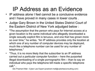 IP Address as an Evidence
• IP address alone I feel cannot be a conclusive evidence
and I have proved in many cases in lower courts .
• Judge Gary Brown in the United States District Court of
the Eastern District of New York adjudged below :
• "The assumption that the person who pays for Internet access at a
given location is the same individual who allegedly downloaded a
single sexually explicit film is tenuous, and one that has grown more
so over time," he writes. "An IP address provides only the location at
which one of any number of computer devices may be deployed,
much like a telephone number can be used for any number of
telephones."
• "Thus, it is no more likely that the subscriber to an IP address
carried out a particular computer function – here the purported
illegal downloading of a single pornographic film – than to say an
individual who pays the telephone bill made a specific telephone
call," .
Adv Prashant Mali - Cyber Law Expert (prashant.mali@cyberlawconsulting.com)
 