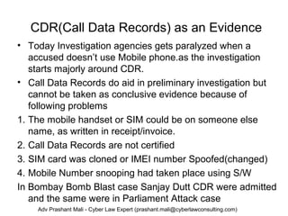 CDR(Call Data Records) as an Evidence
• Today Investigation agencies gets paralyzed when a
accused doesn’t use Mobile phone.as the investigation
starts majorly around CDR.
• Call Data Records do aid in preliminary investigation but
cannot be taken as conclusive evidence because of
following problems
1. The mobile handset or SIM could be on someone else
name, as written in receipt/invoice.
2. Call Data Records are not certified
3. SIM card was cloned or IMEI number Spoofed(changed)
4. Mobile Number snooping had taken place using S/W
In Bombay Bomb Blast case Sanjay Dutt CDR were admitted
and the same were in Parliament Attack case
Adv Prashant Mali - Cyber Law Expert (prashant.mali@cyberlawconsulting.com)
 