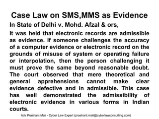 Case Law on SMS,MMS as Evidence
In State of Delhi v. Mohd. Afzal & ors,
It was held that electronic records are admissible
as evidence. If someone challenges the accuracy
of a computer evidence or electronic record on the
grounds of misuse of system or operating failure
or interpolation, then the person challenging it
must prove the same beyond reasonable doubt.
The court observed that mere theoretical and
general apprehensions cannot make clear
evidence defective and in admissible. This case
has well demonstrated the admissibility of
electronic evidence in various forms in Indian
courts.
Adv Prashant Mali - Cyber Law Expert (prashant.mali@cyberlawconsulting.com)
 
