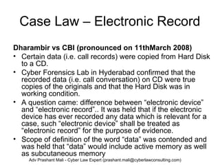 Case Law – Electronic Record
Dharambir vs CBI (pronounced on 11thMarch 2008)
• Certain data (i.e. call records) were copied from Hard Disk
to a CD.
• Cyber Forensics Lab in Hyderabad confirmed that the
recorded data (i.e. call conversation) on CD were true
copies of the originals and that the Hard Disk was in
working condition.
• A question came: difference between “electronic device”
and “electronic record”.. It was held that if the electronic
device has ever recorded any data which is relevant for a
case, such “electronic device” shall be treated as
“electronic record” for the purpose of evidence.
• Scope of definition of the word “data” was contended and
was held that “data” would include active memory as well
as subcutaneous memory
Adv Prashant Mali - Cyber Law Expert (prashant.mali@cyberlawconsulting.com)
 