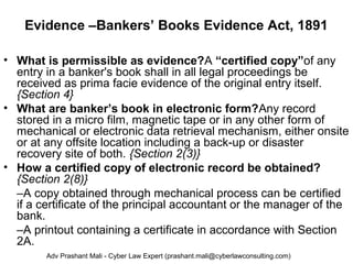 Evidence –Bankers’ Books Evidence Act, 1891
• What is permissible as evidence?A “certified copy”of any
entry in a banker's book shall in all legal proceedings be
received as prima facie evidence of the original entry itself.
{Section 4}
• What are banker’s book in electronic form?Any record
stored in a micro film, magnetic tape or in any other form of
mechanical or electronic data retrieval mechanism, either onsite
or at any offsite location including a back-up or disaster
recovery site of both. {Section 2(3)}
• How a certified copy of electronic record be obtained?
{Section 2(8)}
–A copy obtained through mechanical process can be certified
if a certificate of the principal accountant or the manager of the
bank.
–A printout containing a certificate in accordance with Section
2A.
Adv Prashant Mali - Cyber Law Expert (prashant.mali@cyberlawconsulting.com)
 