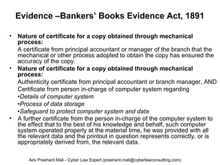 Evidence –Bankers’ Books Evidence Act, 1891
• Nature of certificate for a copy obtained through mechanical
process:
A certificate from principal accountant or manager of the branch that the
mechanical or other process adopted to obtain the copy has ensured the
accuracy of the copy.
• Nature of certificate for a copy obtained through mechanical
process:
Authenticity certificate from principal accountant or branch manager, AND
Certificate from person in-charge of computer system regarding
•Details of computer system
•Process of data storage
•Safeguard to protect computer system and data
• A further certificate from the person in-charge of the computer system to
the effect that to the best of his knowledge and behalf, such computer
system operated properly at the material time, he was provided with all
the relevant data and the printout in question represents correctly, or is
appropriately derived from, the relevant data.
Adv Prashant Mali - Cyber Law Expert (prashant.mali@cyberlawconsulting.com)
 