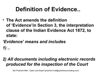 Definition of Evidence..
• The Act amends the definition
of ‘Evidence’in Section 3, the interpretation
clause of the Indian Evidence Act 1872, to
state:
‘Evidence’ means and includes
1) ..
2) All documents including electronic records 
produced for the inspection of the Court
Adv Prashant Mali - Cyber Law Expert (prashant.mali@cyberlawconsulting.com)
 