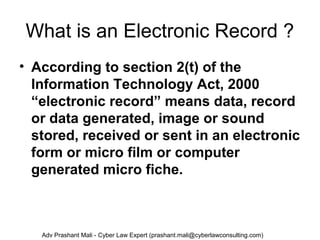 What is an Electronic Record ?
• According to section 2(t) of the
Information Technology Act, 2000
“electronic record” means data, record
or data generated, image or sound
stored, received or sent in an electronic
form or micro film or computer
generated micro fiche.
Adv Prashant Mali - Cyber Law Expert (prashant.mali@cyberlawconsulting.com)
 
