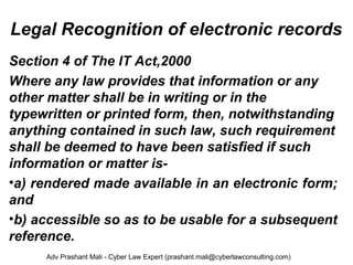 Legal Recognition of electronic records
Section 4 of The IT Act,2000
Where any law provides that information or any 
other matter shall be in writing or in the 
typewritten or printed form, then, notwithstanding 
anything contained in such law, such requirement 
shall be deemed to have been satisfied if such 
information or matter is-
•a) rendered made available in an electronic form; 
and
•b) accessible so as to be usable for a subsequent 
reference.
Adv Prashant Mali - Cyber Law Expert (prashant.mali@cyberlawconsulting.com)
 
