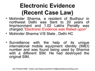 Electronic Evidence
(Recent Case Law)
• Mohinder Sharma, a resident of Budhpur in
northwest Delhi was Sent to 20 years of
Imprisonment and 1.02 Lakhs Penalty was
charged.”Electronic Evidence was Relied upon”
• Mohinder Sharma V/S State , Delhi HC
• Surveillance with the help of its unique
international mobile equipment identity (IMEI)
number and was found being used by Sharma
with a different SIM. He had destroyed the
original SIM.
Adv Prashant Mali - Cyber Law Expert (prashant.mali@cyberlawconsulting.com)
 