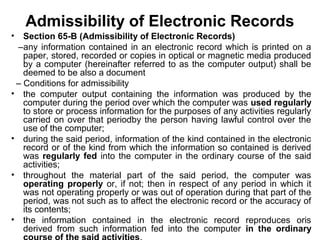 Admissibility of Electronic Records
• Section 65-B (Admissibility of Electronic Records)
–any information contained in an electronic record which is printed on a
paper, stored, recorded or copies in optical or magnetic media produced
by a computer (hereinafter referred to as the computer output) shall be
deemed to be also a document
– Conditions for admissibility
• the computer output containing the information was produced by the
computer during the period over which the computer was used regularly
to store or process information for the purposes of any activities regularly
carried on over that periodby the person having lawful control over the
use of the computer;
• during the said period, information of the kind contained in the electronic
record or of the kind from which the information so contained is derived
was regularly fed into the computer in the ordinary course of the said
activities;
• throughout the material part of the said period, the computer was
operating properly or, if not; then in respect of any period in which it
was not operating properly or was out of operation during that part of the
period, was not such as to affect the electronic record or the accuracy of
its contents;
• the information contained in the electronic record reproduces oris
derived from such information fed into the computer in the ordinary
 