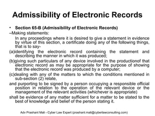 Admissibility of Electronic Records
• Section 65-B (Admissibility of Electronic Records)
–Making statements:
In any proceedings where it is desired to give a statement in evidence
by virtue of this section, a certificate doing any of the following things,
that is to say-
(a)identifying the electronic record containing the statement and
describing the manner in which it was produced;
(b)giving such particulars of any device involved in the productionof that
electronic record as may be appropriate for the purpose of showing
that the electronic record was produced by a computer;
(c)dealing with any of the matters to which the conditions mentioned in
sub-section (2) relate,
and purporting to be signed by a person occupying a responsible official
position in relation to the operation of the relevant device or the
management of the relevant activities (whichever is appropriate)
shall be evidence of any matter sufficient for a matter to be stated to the
best of knowledge and belief of the person stating it.
Adv Prashant Mali - Cyber Law Expert (prashant.mali@cyberlawconsulting.com)
 