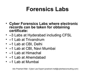 Forensics Labs
• Cyber Forensics Labs where electronic
records can be taken for obtaining
certificate:
• –3 Labs at Hyderabad including CFSL
• –1 Lab at Trivandrum
• –1 Lab at CBI, Delhi
• –1 Lab at CBI, Navi Mumbai
• –1 Lab at Himachal
• –1 Lab at Ahemdabad
• –1 Lab at Mumbai
Adv Prashant Mali - Cyber Law Expert (prashant.mali@cyberlawconsulting.com)
 
