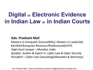 Digital or Electronic Evidence
in Indian Law or in Indian Courts
Adv. Prashant Mali
Masters in Computer Science(MSc), Masters in Law(LLM),
Certified Computer Forensics Professional(CCFP)
High Court Lawyer – Mumbai, India
Speaker, Author & Expert in Cyber Law & Cyber Security
President – Cyber Law Consulting(Advocates & Attorneys)
Adv Prashant Mali - Cyber Law Expert (prashant.mali@cyberlawconsulting.com)
 
