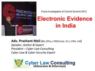 Fraud Investigation & Control Summit 2012


                     Electronic Evidence
                            in India

Adv. Prashant Mali [BSc.(Phy.), MS(Comp. Sci.), CNA, LLB]
Speaker, Author & Expert
President – Cyber Law Consulting
Cyber Law & Cyber Security Expert
 