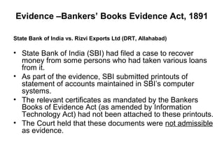 Evidence –Bankers’ Books Evidence Act, 1891

State Bank of India vs. Rizvi Exports Ltd (DRT, Allahabad)

• State Bank of India (SBI) had filed a case to recover
  money from some persons who had taken various loans
  from it.
• As part of the evidence, SBI submitted printouts of
  statement of accounts maintained in SBI’s computer
  systems.
• The relevant certificates as mandated by the Bankers
  Books of Evidence Act (as amended by Information
  Technology Act) had not been attached to these printouts.
• The Court held that these documents were not admissible
  as evidence.
 