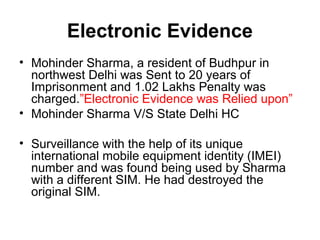 Electronic Evidence
• Mohinder Sharma, a resident of Budhpur in
  northwest Delhi was Sent to 20 years of
  Imprisonment and 1.02 Lakhs Penalty was
  charged.”Electronic Evidence was Relied upon”
• Mohinder Sharma V/S State Delhi HC

• Surveillance with the help of its unique
  international mobile equipment identity (IMEI)
  number and was found being used by Sharma
  with a different SIM. He had destroyed the
  original SIM.
 