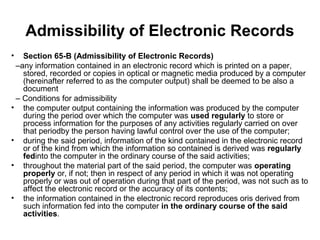 Admissibility of Electronic Records
•  Section 65-B (Admissibility of Electronic Records)
 –any information contained in an electronic record which is printed on a paper,
   stored, recorded or copies in optical or magnetic media produced by a computer
   (hereinafter referred to as the computer output) shall be deemed to be also a
   document
 – Conditions for admissibility
• the computer output containing the information was produced by the computer
   during the period over which the computer was used regularly to store or
   process information for the purposes of any activities regularly carried on over
   that periodby the person having lawful control over the use of the computer;
• during the said period, information of the kind contained in the electronic record
   or of the kind from which the information so contained is derived was regularly
   fedinto the computer in the ordinary course of the said activities;
• throughout the material part of the said period, the computer was operating
   properly or, if not; then in respect of any period in which it was not operating
   properly or was out of operation during that part of the period, was not such as to
   affect the electronic record or the accuracy of its contents;
• the information contained in the electronic record reproduces oris derived from
   such information fed into the computer in the ordinary course of the said
   activities.
 